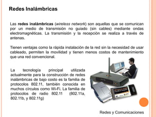 Redes Inalámbricas
Las redes inalámbricas (wireless network) son aquellas que se comunican
por un medio de transmisión no guiado (sin cables) mediante ondas
electromagnéticas. La transmisión y la recepción se realiza a través de
antenas.
Tienen ventajas como la rápida instalación de la red sin la necesidad de usar
cableado, permiten la movilidad y tienen menos costos de mantenimiento
que una red convencional.
La tecnología principal utilizada
actualmente para la construcción de redes
inalámbricas de bajo costo es la familia de
protocolos 802.11, también conocida en
muchos círculos como Wi-Fi. La familia de
protocolos de radio 802.11 (802.11a,
802.11b, y 802.11g)
 