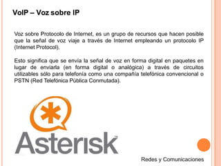 VoIP – Voz sobre IP
Voz sobre Protocolo de Internet, es un grupo de recursos que hacen posible
que la señal de voz viaje a través de Internet empleando un protocolo IP
(Internet Protocol).
Esto significa que se envía la señal de voz en forma digital en paquetes en
lugar de enviarla (en forma digital o analógica) a través de circuitos
utilizables sólo para telefonía como una compañía telefónica convencional o
PSTN (Red Telefónica Pública Conmutada).
 