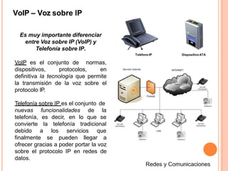 VoIP – Voz sobre IP
Es muy importante diferenciar
entre Voz sobre IP (VoIP) y
Telefonía sobre IP.
VoIP es el conjunto de normas,
dispositivos, protocolos, en
definitiva la tecnología que permite
la transmisión de la voz sobre el
protocolo IP.
Telefonía sobre IP es el conjunto de
funcionalidades de la
decir, en lo que se
telefonía tradicional
nuevas
telefonía, es
convierte la
debido a los servicios que
finalmente se pueden llegar a
ofrecer gracias a poder portar la voz
sobre el protocolo IP en redes de
datos.
Teléfono IP Dispositivo ATA
 