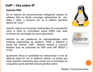 VoIP – Voz sobre IP
Asterisk PBX
Es un sistema de comunicaciones inteligentes basado en
software libre en donde convergen aplicaciones de voz,
datos y video, y funciona con en el sistema operativo
abierto de “Linux”.
Asterisk realiza las funciones tradicionales de conmutación
como lo haría su conmutador actual (PBX) más otras
funciones con tecnología de nueva generación.
Asterisk es una plataforma de interoperabilidad entre
sistemas tradicionales de telefonía “TDM” y Telefonía a
través del Internet “VoIP”. Asterisk traduce y conmuta
distintos tipos de protocolos de VoIP como SIP, MGCP y
H.323.
Igualmente ofrece la posibilidad de interconectar la red de
telefonía sobre IP con la telefonía clásica, no tendrá que
hacer grandes inversiones para contar con la tecnología de
vanguardia que le permitirá reducir grandes costos.
 