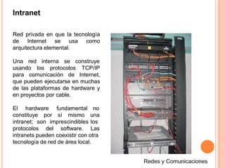 Intranet
Red privada en que la tecnología
de Internet se usa como
arquitectura elemental.
se construyeUna red interna
usando los protocolos TCP/IP
para comunicación de Internet,
que pueden ejecutarse en muchas
de las plataformas de hardware y
en proyectos por cable.
constituye por sí mismo
intranet; son imprescindibles
protocolos del software.
El hardware fundamental no
una
los
Las
intranets pueden coexistir con otra
tecnología de red de área local.
 