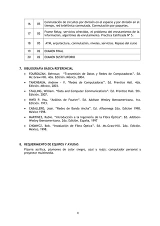4
16 05
Conmutación de circuitos por división en el espacio y por división en el
tiempo, red telefónica conmutada. Conmutación por paquetes.
17 05
Frame Relay, servicios ofrecidos, el problema del enrutamiento de la
información, algoritmos de enrutamiento. Practica Calificada Nº 5.
18 05 ATM, arquitectura, conmutación, niveles, servicios. Repaso del curso
19 02 EXAMEN FINAL
20 02 EXAMEN SUSTITUTORIO
7. BIBLIOGRAFÍA BÁSICA REFERENCIAL
 FOUROUZAN, Behrouz; “Transmisión de Datos y Redes de Computadoras”. Ed.
Mc.Graw-Hill. 4da. Edición. México, 2004.
 TANENBAUM, Andrew - V. “Redes de Computadoras”. Ed. Prentice Hall. 4da.
Edición. México, 2003.
 STALLING, William. “Data and Computer Communications”. Ed. Prentice Hall. 5th.
Edición. 2007.
 HWEI P. Hsu. “Análisis de Fourier”. Ed. Addison Wesley Iberoamericana. 1ra.
Edición. 1973.
 CABALLERO, José. “Redes de Banda Ancha”. Ed. Alfaomega 2da. Edicion 1998.
México 1998.
 MARTINEZ, Rubio. “introducción a la Ingeniería de la Fibra Óptica”. Ed. Addison-
Wesley Iberoamericana. 2da. Edición. España, 1997
 CHOMYCZ, Bob. “Instalación de Fibra Óptica”. Ed. Mc.Graw-Hill. 2da. Edición.
México, 1998.
8. REQUERIMIENTO DE EQUIPOS Y AYUDAS
Pizarra acrílica, plumones de color (negro, azul y rojo); computador personal y
proyector multimedia.
 