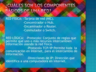 RED FÍSICA: -Tarjeta de red (NIC).
-Concentrador o Hub.
-Encaminador o Router.
-Conmutador o Switch.
RED LÓGICA: -Protocolo: Conjunto de reglas que
permite que uno o más recursos intercambien
información usando la red física.
-Protocolo TCP/IP:Permite toda la
comunicación en Internet, para el intercambio de
información.
-Direcciones de IP: Dirección que
identifica a una computadora en internet.
 