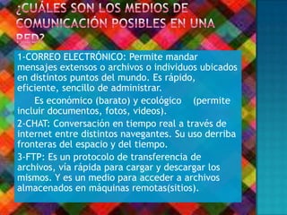 1-CORREO ELECTRÓNICO: Permite mandar
mensajes extensos o archivos o individuos ubicados
en distintos puntos del mundo. Es rápido,
eficiente, sencillo de administrar.
Es económico (barato) y ecológico (permite
incluir documentos, fotos, videos).
2-CHAT: Conversación en tiempo real a través de
internet entre distintos navegantes. Su uso derriba
fronteras del espacio y del tiempo.
3-FTP: Es un protocolo de transferencia de
archivos, vía rápida para cargar y descargar los
mismos. Y es un medio para acceder a archivos
almacenados en máquinas remotas(sitios).
 