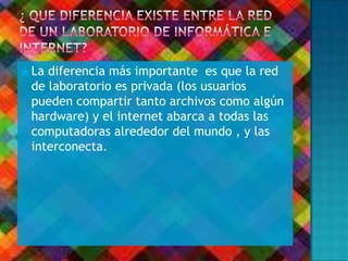  La diferencia más importante es que la red
de laboratorio es privada (los usuarios
pueden compartir tanto archivos como algún
hardware) y el internet abarca a todas las
computadoras alrededor del mundo , y las
interconecta.
 