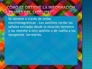  Se obtiene a través de ondas
electromagnéticas . Los satélites recibe las
señales enviadas desde la estación terrestre
y las reemite a otro satélite o de vuelta a los
receptores terrestres.
 