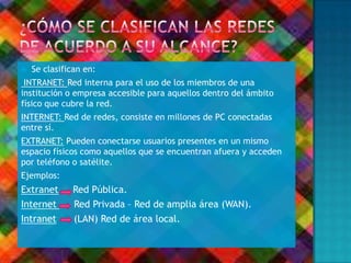  Se clasifican en:
INTRANET: Red interna para el uso de los miembros de una
institución o empresa accesible para aquellos dentro del ámbito
físico que cubre la red.
INTERNET: Red de redes, consiste en millones de PC conectadas
entre sí.
EXTRANET: Pueden conectarse usuarios presentes en un mismo
espacio físicos como aquellos que se encuentran afuera y acceden
por teléfono o satélite.
Ejemplos:
Extranet Red Pública.
Internet Red Privada – Red de amplia área (WAN).
Intranet (LAN) Red de área local.
 