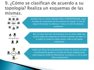 Estrella: hay un centro llamado HUB o CONCENTRADOR, hacia
el todas las conexiones de los puestos de trabajo. Si una PC
deja de funcionar no afecta al resto y es fácil de detectar
problemas
Bus: en este caso nos encontramos con un único cable que
recorre todas las maquinas sin formar caminos cerrados. Si
el cable se rompe en algún punto, toda la red queda
inoperativa
Anillo: las líneas de comunicación forman un camino cerrado.
La información queda en el anillo de forma unidireccional:
cada maquina recibe la información, la analiza y si no es para
ella la retransmite
 