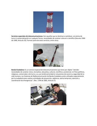 Servicios especiales de telecomunicaciones: Son aquellos que se destinan a satisfacer, sin ánimo de
lucro ni comercialización en cualquier forma, necesidades de carácter cultural o científico (Decreto 1900
de 1990, Artículo 33). Forman parte de estos servicios, entre otros.
Banda Ciudadana: Es un servicio especial de telecomunicaciones que tiene por objeto “atender
necesidades de carácter cívico, recreativo, educativo, cultural, científico y asistencial, sin fines políticos,
religiosos, comerciales o de lucro, y su uso tendrá prioridad en situaciones de socorro y seguridad de la
vida humana. Los Sistemas de Radiocomunicación de Banda Ciudadana serán utilizados especialmente
por la ciudadanía para realizar actividades de prevención, vigilancia, alerta temprana, atención y
coordinación de emergencias”. (Res. 1704 de 2002, Artículo 3).
 