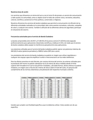 Nuestras áreas de acción
Los servicios que ofrecemos sin ánimo de lucro y con el único fin de prestar un servicio de comunicación
y radio ayuda a la comunidad, como su objeto social lo indica de carácter cívico, recreativo, educativo,
cultural, científico y asistencial sin fines políticos, comerciales o religiosos.
Nosotros ofrecemos los servicios de banda ciudadana que permite la comunicación y la difusión de las
diferentes actividades realizadas en la comunidad, tales como eventos recreativos, culturales, campañas
de salud y cualquier otro evento. También la difusión de las diferentes alertas de seguridad y participar
en situaciones de socorro.
Frecuencias autorizadas para el servicio de Banda Ciudadana
La banda comprendida entre 26.957 y 27.283 Khz (Frecuencia central 27.120 Khz) está asignada
preferencialmente para aplicaciones industriales científicas y médicas (I.C.M.), de modo que el servicio
de barda ciudadana debe aceptar la interferencia perjudicial de estas aplicaciones.
Las estaciones utilizadas para el servicio de banda ciudadana podrán operar con potencias máximas de
AM (A3) 4 vatios (potencia portadora) y SSBÄ12 vatios (REP pico a pico).
Los prestatarios del servicio de banda ciudadana no podrán en ningún caso utilizar repetidoras o
cualquier otro equipo capaz de amplificar la señal o interconectarse con las redes telefónicas.
Para los efectos previstos en este Decreto, por razones técnicas del servicio, las antenas utilizadas para
la prestación del mismo no podrán sobrepasar los 6.10 metros de altura medidos desde el límite
superior del inmueble en el cual se encuentren instalados, y de todas formas, dichas antenas no podrán
instalarse, en ningún caso a más de 18.3 metros de altura sobre el nivel del suelo, sin perjuicio del
cumplimiento de las normas urbanísticas y de planeación del respectivo municipio o distrito.
Canales que cumplen una finalidad específica y que no debemos utilizar. Estos canales son de uso
especifico.
 