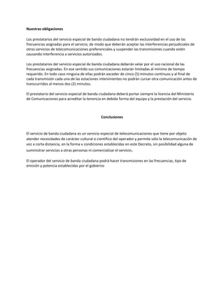 Nuestras obligaciones
Los prestatarios del servicio especial de banda ciudadana no tendrán exclusividad en el uso de las
frecuencias asignadas para el servicio, de modo que deberán aceptar las interferencias perjudiciales de
otros servicios de telecomunicaciones preferenciales y suspender las transmisiones cuando estén
causando interferencia a servicios autorizados.
Los prestatarios del servicio especial de banda ciudadana deberán velar por el uso racional de las
frecuencias asignadas. En ese sentido sus comunicaciones estarán limitadas al mínimo de tiempo
requerido. En todo caso ninguna de ellas podrán exceder de cinco (5) minutos continuos y al final de
cada transmisión cada una de las estaciones intervinientes no podrán cursar otra comunicación antes de
transcurridos al menos dos (2) minutos.
El prestatario del servicio especial de banda ciudadana deberá portar siempre la licencia del Ministerio
de Comunicaciones para acreditar la tenencia en debida forma del equipo y la prestación del servicio.
Conclusiones
El servicio de banda ciudadana es un servicio especial de telecomunicaciones que tiene por objeto
atender necesidades de carácter cultural o científico del operador y permite sólo la telecomunicación de
voz a corta distancia, en la forma v condiciones establecidas en este Decreto, sin posibilidad alguna de
suministrar servicios a otras personas ni comercializar el servicio.
El operador del servicio de banda ciudadana podrá hacer transmisiones en las frecuencias, tipo de
emisión y potencia establecidas por el gobierno
 
