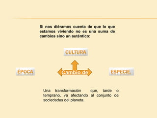 Si nos diéramos cuenta de que lo que estamos viviendo no es una suma de cambios sino un auténtico: CulturaCambio de Especie. ÉpocaUna transformación  que, tarde o temprano, va afectando al conjunto de sociedades del planeta.