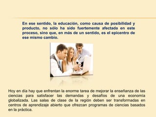 En ese sentido, la educación, como causa de posibilidad y producto, no sólo ha sido fuertemente afectada en este proceso, sino que, en más de un sentido, es el epicentro de ese mismo cambio.Hoy en día hay que enfrentan la enorme tarea de mejorar la enseñanza de las ciencias para satisfacer las demandas y desafíos de una economía globalizada. Las salas de clase de la región deben ser transformadas en centros de aprendizaje abierto que ofrezcan programas de ciencias basados en la práctica.