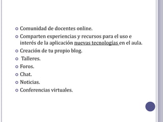  Comunidad de docentes online.
 Comparten experiencias y recursos para el uso e
  interés de la aplicación nuevas tecnologías en el aula.
 Creación de tu propio blog.

 Talleres.

 Foros.

 Chat.

 Noticias.

 Conferencias virtuales.
 