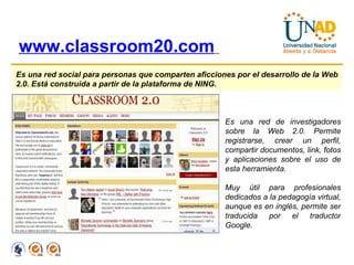 www.classroom20.com   Es una red social para personas que comparten aficciones por el desarrollo de la Web 2.0. Está construida a partir de la plataforma de NING.   Es una red de investigadores sobre la Web 2.0. Permite registrarse, crear un perfil, compartir documentos, link, fotos y aplicaciones sobre el uso de esta herramienta. Muy útil para profesionales dedicados a la pedagogía virtual, aunque es en inglés, permite ser traducida por el traductor Google. 