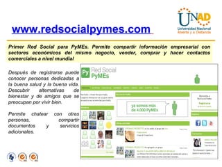 www.redsocialpymes.com   Primer Red Social para PyMEs. Permite compartir información empresarial con sectores económicos del mismo negocio, vender, comprar y hacer contactos comerciales a nivel mundial Después de registrarse puede conocer personas dedicadas a la buena salud y la buena vida. Descubrir alternativas de bienestar y de amigos que se preocupan por vivir bien. Permite chatear con otras personas, compartir documentos y servicios adicionales. 