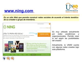 www.ning.com   Es un sitio Web que permite construir redes sociales de acuerdo al interés temático de su creador o grupo de miembros.   Es muy utilizado actualmente por redes académicas y organizacionales. Permite crear la red según las posibilidades del creador. Actualmente, la UNAD cuenta con algunas redes creadas bajo esta plataforma. 