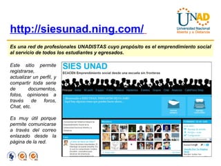 http://siesunad.ning.com/   Es una red de profesionales UNADISTAS cuyo propósito es el emprendimiento social al servicio de todos los estudiantes y egresados.   Este sitio permite registrarse, actualizar un perfil, y compartir toda serie de documentos, fotos, opiniones a través de foros, Chat, etc. Es muy útil porque permite comunicarse a través del correo enlazado desde la página de la red. 