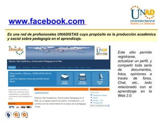 www.facebook.com   Es una red de profesionales UNADISTAS cuyo propósito es la producción académica y social sobre pedagogía en el aprendizaje. Este sitio permite registrarse, actualizar un perfil, y compartir toda serie de documentos, fotos, opiniones a través de foros, Chat, etc., todo relacionado con el aprendizaje en la Web 2.0. 