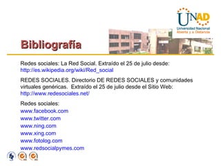 Bibliografía Redes sociales: La Red Social. Extraído el 25 de julio desde:  http://es.wikipedia.org/wiki/Red_social   REDES SOCIALES.  Directorio DE REDES SOCIALES y comunidades virtuales genéricas.  Extraído el 25 de julio desde el  Sitio Web:  http://www.redesociales.net/   Redes sociales: www.facebook.com www.twitter.com www.ning.com www.xing.com www.fotolog.com www.redsocialpymes.com   
