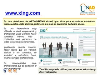 www.xing.com   Es una plataforma de NETWORKING virtual, que sirve para establecer contactos profesionales. Este sistema pertenece a lo que se denomina Software social.  Es una herramienta muy utilizada a nivel empresarial y profesional, pues permite hacer contactos mucho mas  confiables con personas de todos los sectores económicos. Igualmente, permite conocer, hacer redes que se valoran, evaluar a los contactos, su seriedad y sobretodo hacer muchos amigos profesionales. Es recomendable para profesionales que se dediquen al mercadeo en reg. También se puede utilizar para el sector educativo y de investigación 