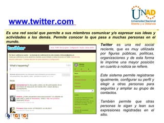 www.twitter.com   Es una red social que permite a sus miembros comunicar y/o expresar sus ideas y actividades a los demás. Permite conocer lo que pasa a muchas personas en el mundo.  Twitter  es una red social reciente, que es muy utilizada por figuras públicas, políticas, organizaciones y de esta forma le imprime una mayor posición en cuanto a noticia se refiere. Este sistema permite registrarse igualmente, configurar su perfil y elegir a otras personas para seguirlas y ampliar su grupo de contactos. También permite que otras personas le sigan y lean sus expresiones registradas en el sitio. 