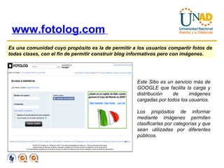 www.fotolog.com   Es una comunidad cuyo propósito es la de permitir a los usuarios compartir fotos de todas clases, con el fin de permitir construir blog informativos pero con imágenes.  Este Sitio es un servicio más de GOOGLE que facilita la carga y distribución de imágenes cargadas por todos los usuarios. Los propósitos de informar mediante imágenes permiten clasificarlas por categorías y que sean utilizadas por diferentes públicos. 