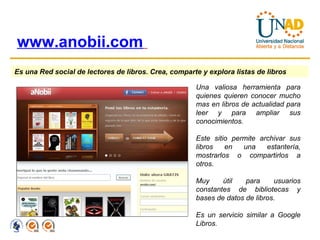 www.anobii.com   Es una Red social de lectores de libros. Crea, comparte y explora listas de libros   Una valiosa herramienta para quienes quieren conocer mucho mas en libros de actualidad para leer y para ampliar sus conocimientos. Este sitio permite archivar sus libros en una estantería, mostrarlos o compartirlos a otros. Muy útil para usuarios constantes de bibliotecas y bases de datos de libros. Es un servicio similar a Google Libros. 