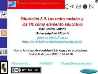 Educación 2.0. Las redes sociales y
       las TIC como elemento educativo
                     José Rovira Collado
                 Universidad de Alicante
                   jrovira.collado@ua.es
       http://es.linkedin.com/in/joseroviracollado

 Curso: Participación y activismo 2.0. Apps para asociaciones
              Sesión 12 de junio 2012 18.00-20:30


@joserovira          #CAMON           #Apps20xasociaciones
 