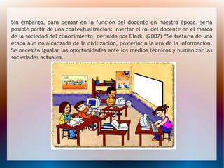 Sin embargo, para pensar en la función del docente en nuestra época, sería
posible partir de una contextualización: insertar el rol del docente en el marco
de la sociedad del conocimiento, definida por Clark, (2007) “Se trataría de una
etapa aún no alcanzada de la civilización, posterior a la era de la información.
Se necesita igualar las oportunidades ante los medios técnicos y humanizar las
sociedades actuales.
 