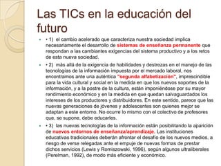Las TICs en la educación del futuro• 1)  el cambio acelerado que caracteriza nuestra sociedad implica necesariamente el desarrollo de sistemas de enseñanza permanente que respondan a las cambiantes exigencias del sistema productivo y a los retos de esta nueva sociedad.• 2)  más allá de la exigencia de habilidades y destrezas en el manejo de las tecnologías de la información impuesta por el mercado laboral, nos encontramos ante una auténtica "segunda alfabetización", imprescindible para la vida cultural y social en la medida en que los nuevos soportes de la información, y a la postre de la cultura, están imponiéndose por su mayor rendimiento económico y en la medida en que quedan salvaguardados los intereses de los productores y distribuidores. En este sentido, parece que las nuevas generaciones de jóvenes y adolescentes son quienes mejor se adaptan a este entorno. No ocurre lo mismo con el colectivo de profesores que, se supone, debe educarles.• 3)  las nuevas tecnologías de la información están posibilitando la aparición denuevos entornos de enseñanza/aprendizaje. Las instituciones educativas tradicionales deberán afrontar el desafío de los nuevos medios, a riesgo de verse relegadas ante el empuje de nuevas formas de prestar dichos servicios (Lewis y Romiszowski, 1996), según algunos ultraliberales (Perelman, 1992), de modo más eficiente y económico.
