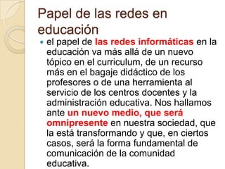 Papel de las redes en educaciónel papel de las redes informáticas en la educación va más allá de un nuevo tópico en el curriculum, de un recurso más en el bagaje didáctico de los profesores o de una herramienta al servicio de los centros docentes y la administración educativa. Nos hallamos ante un nuevo medio, que será omnipresente en nuestra sociedad, que la está transformando y que, en ciertos casos, será la forma fundamental de comunicación de la comunidad educativa.