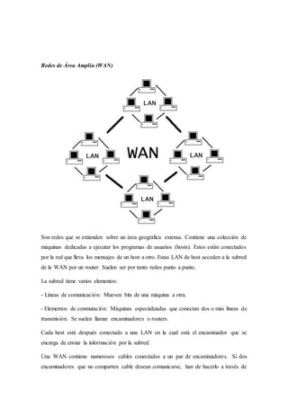 Redes de Área Amplia (WAN)
Son redes que se extienden sobre un área geográfica extensa. Contiene una colección de
máquinas dedicadas a ejecutar los programas de usuarios (hosts). Estos están conectados
por la red que lleva los mensajes de un host a otro. Estas LAN de host acceden a la subred
de la WAN por un router. Suelen ser por tanto redes punto a punto.
La subred tiene varios elementos:
- Líneas de comunicación: Mueven bits de una máquina a otra.
- Elementos de conmutación: Máquinas especializadas que conectan dos o más líneas de
transmisión. Se suelen llamar encaminadores o routers.
Cada host está después conectado a una LAN en la cual está el encaminador que se
encarga de enviar la información por la subred.
Una WAN contiene numerosos cables conectados a un par de encaminadores. Si dos
encaminadores que no comparten cable desean comunicarse, han de hacerlo a través de
 