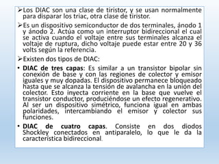 Los DIAC son una clase de tiristor, y se usan normalmente
para disparar los triac, otra clase de tiristor.
Es un dispositivo semiconductor de dos terminales, ánodo 1
y ánodo 2. Actúa como un interruptor bidireccional el cual
se activa cuando el voltaje entre sus terminales alcanza el
voltaje de ruptura, dicho voltaje puede estar entre 20 y 36
volts según la referencia.
Existen dos tipos de DIAC:
• DIAC de tres capas: Es similar a un transistor bipolar sin
conexión de base y con las regiones de colector y emisor
iguales y muy dopadas. El dispositivo permanece bloqueado
hasta que se alcanza la tensión de avalancha en la unión del
colector. Esto inyecta corriente en la base que vuelve el
transistor conductor, produciéndose un efecto regenerativo.
Al ser un dispositivo simétrico, funciona igual en ambas
polaridades, intercambiando el emisor y colector sus
funciones.
• DIAC de cuatro capas. Consiste en dos diodos
Shockley conectados en antiparalelo, lo que le da la
característica bidireccional.
 