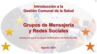 Introducción a la
Gestión Comunal de la Salud
Grupos de Mensajería
y Redes Sociales
Introducir el uso de los Grupos de Mensajería y las Redes Sociales
Agosto 2021
 