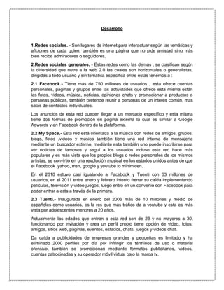 Desarrollo
1.Redes sociales. - Son lugares de internet para interactuar según las temáticas y
aficiones de cada quien, también es una página que no pide amistad sino más
bien recibe admiradores o seguidores.
2.Redes sociales generales. - Estas redes como las demás , se clasifican según
la diversidad que nutre a la web 2.0 las cuales son horizontales o generalistas,
dirigidas a todo usuario y sin temática especifica entre estas tenemos a :
2.1 Facebook.- Tiene más de 750 millones de usuarios , esta ofrece cuentas
personales, páginas y grupos entre las actividades que ofrece esta misma están
las fotos, videos, música, noticias, opiniones chats y promocionar a productos o
personas públicas, también pretende reunir a personas de un interés común, mas
salas de contactos individuales.
Los anuncios de esta red pueden llegar a un mercado específico y esta misma
tiene dos formas de promoción en página externa la cual es similar a Google
Adwords y en Facebook dentro de la plataforma.
2.2 My Space.- Esta red está orientada a la música con redes de amigos, grupos,
blogs, fotos ,videos y música también tiene una red interna de mensajería
mediante un buscador externo, mediante esta también uno puede inscribirse para
ver noticias de famosos y seguí a los usuarios incluso esta red hace más
populares y es más vista que los propios blogs o redes personales de los mismos
artistas, se convirtió en una revolución musical en los estados unidos antes de que
el Facebook ,yahoo, msn, google y youtube lo minimicen.
En el 2010 estuvo casi igualando a Facebook y Tuenti con 63 millones de
usuarios, en el 2011 entre enero y febrero intento frenar su caída implementando
películas, televisión y video juegos, luego entro en un convenio con Facebook para
poder entrar a esta a través de la primera.
2.3 Tuenti.- Inaugurada en enero del 2006 más de 10 millones y medio de
españoles como usuarios, es la res que más tráfico da a youtube y esta es más
vista por adolescentes menores a 20 años.
Actualmente las edades que entran a esta red son de 23 y no mayores a 30,
funcionando por invitación y crea un perfil propio tiene opción de video, fotos,
amigos, sitios web, paginas, eventos, estados, chats, juegos y videos chat.
Da caída a publicidades de empresas grandes y pequeñas es limitado y ha
eliminado 2000 perfiles por día por infringir los términos de uso o material
ofensivo, también se promocionan mediante formatos publicitarios, videos,
cuentas patrocinadas y su operador móvil virtual bajo la marca tv.
 