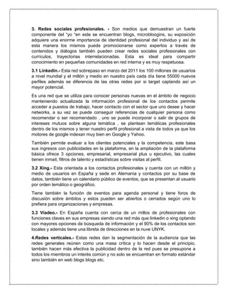 3. Redes sociales profesionales. - Son medios que demuestran un fuerte
componente del “yo “en este se encuentran blogs, microbloogins, su exposición
adquiere una enorme importancia de identidad profesional del individuo y así de
esta manera los mismos puede promocionarse como expertos a través de
contenidos y diálogos también pueden crear redes sociales profesionales con
currículos, trayectorias interrelacionadas. Esta es ideal para compartir
conocimiento en pequeñas comunidades en red interna y es muy respetuosa.
3.1 Linkedin.- Esta red sobrepaso en marzo del 2011 los 100 millones de usuarios
a nivel mundial y el millón y medio en nuestro país cada día tiene 55000 nuevos
perfiles además se diferencia de las otras redes por si target captando así un
mayor potencial.
Es una red que se utiliza para conocer personas nuevas en el ámbito de negocio
manteniendo actualizada la información profesional de los contactos permite
acceder a puestos de trabajo, hacer contacto con el sector que uno desee y hacer
networks, a su vez se puede conseguir referencias de cualquier persona como
recomendar o ser recomendado , uno se puede incorporar o salir de grupos de
intereses mutuos sobre alguna temática , se plantean temáticas profesionales
dentro de los mismos y tener nuestro perfil profesional a vista de todos ya que los
motores de google indexan muy bien en Google y Yahoo.
También permite evaluar a los clientes potenciales y la competencia, este basa
sus ingresos con publicidades en la plataforma, en la ampliación de la plataforma
básica ofrece 3 opciones, empresarial, empresarial plus u ejecutivo, las cuales
tienen inmail, filtros de talento y estadísticas sobre visitas al perfil.
3.2 Xing.- Esta orientada a los contactos profesionales y cuenta con un millón y
medio de usuarios en España y sede en Alemania y contactos por su base de
datos, también tiene un calendario público de eventos, que se presentan al usuario
por orden temático o geográfico.
Tiene también la función de eventos para agenda personal y tiene foros de
discusión sobre ámbitos y estos pueden ser abiertos o cerrados según uno lo
prefiera para organizaciones y empresas.
3.3 Viadeo.- En España cuenta con cerca de un millos de profesionales con
funciones claves en sus empresas siendo una red más que linkedin o xing optando
con mayores opciones de búsqueda de información y el 90% de los contactos son
locales y además tiene una libreta de direcciones en la nuve UNYK.
4.Redes verticales.- Estas redes dan la segmentación de la audiencia que las
redes generales reúnen como una masa crítica y lo hacen desde el principio,
también hacen más efectiva la publicidad dentro de la red pues se presupone a
todos los miembros un interés común y no solo se encuentran en formato estándar
sino también en web blogs blogs etc.
 