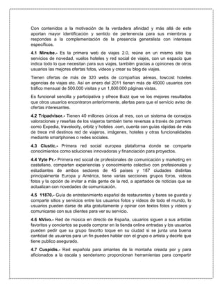Con contenidos a la motivación de la verdadera afinidad y más allá de este
aportan mayor identificación y sentido de pertenencia para sus miembros y
respondes a la complementación de la presencia generalista con intereses
específicos.
4.1 Minube.- Es la primera web de viajes 2.0, reúne en un mismo sitio los
servicios de novedad, vuelos hoteles y red social de viajes, con un espacio que
indica todo lo que necesitan para sus viajes, también gracias a opiniones de otros
usuarios las mejores ofertas fotos, videos y crear su blog de viajes.
Tienen ofertas de más de 320 webs de compañías aéreas, lowcost hoteles
agencias de viajes etc. Así en enero del 2011 tienen más de 45000 usuarios con
tráfico mensual de 500.000 visitas y un 1,800.000 páginas vistas.
Es funcional sencilla y participativa y ofrece Buzz que ve los mejores resultados
que otros usuarios encontraron anteriormente, alertas para que el servicio aviso de
ofertas interesantes.
4.2 Tripadvisor.- Tienen 40 millones únicos al mes, con un sistema de consejos
valoraciones y reseñas de los viajeros también tiene reversas a través de partners
como Expedia, travelocity, orbitz y hoteles .com, cuenta con guías rápidas de más
de trece mil destinos red de viajeros, imágenes, hoteles y otras funcionalidades
mediante smartphones o redes sociales.
4.3 Clustic.- Primera red social europea plataforma donde se comparte
conocimientos como soluciones innovadoras y financiación para proyectos.
4.4 Vyte Pr.- Primera red social de profesionales de comunicación y marketing en
castellano, comparten experiencias y conocimiento colectivo con profesionales y
estudiantes de ambos sectores de 45 países y 187 ciudades distintas
principalmente Europa y América, tiene varias secciones grupos foros, videos
fotos y la opción de invitar a más gente de la red, a apartados de noticias que se
actualizan con novedades de comunicación.
4.5 11870.- Guía de entretenimiento español de restaurantes y bares se guarda y
comparte sitios y servicios entre los usuarios fotos y videos de todo el mundo, lo
usuarios pueden darse de alta gratuitamente y opinar con textos fotos y videos y
comunicarse con sus clientes para ver su servicio.
4.6 NVivo.- Red de música en directo de España, usuarios siguen a sus artistas
favoritos y conciertos se puede comprar en la tienda online entradas y los usuarios
pueden pedir que su grupo favorito toque en su ciudad si se junta una buena
cantidad de usuarios para un fin pueden hablar con el grupo o artista y decirle que
tiene publico asegurado.
4.7 Cuspidis.- Red española para amantes de la montaña creada por y para
aficionados a la escala y senderismo proporcionan herramientas para compartir
 