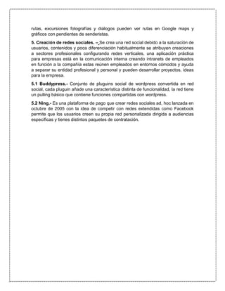 rutas, excursiones fotografías y diálogos pueden ver rutas en Google maps y
gráficos con pendientes de senderistas.
5. Creación de redes sociales. – Se crea una red social debido a la saturación de
usuarios, contenidos y poca diferenciación habitualmente se atribuyen creaciones
a sectores profesionales configurando redes verticales, una aplicación práctica
para empresas está en la comunicación interna creando intranets de empleados
en función a la compañía estas reúnen empleados en entornos cómodos y ayuda
a separar su entidad profesional y personal y pueden desarrollar proyectos, ideas
para la empresa.
5.1 Buddypress.- Conjunto de pluguins social de wordpress convertida en red
social, cada pluguin añade una característica distinta de funcionalidad, la red tiene
un pulling básico que contiene funciones compartidas con wordpress.
5.2 Ning.- Es una plataforma de pago que crear redes sociales ad, hoc lanzada en
octubre de 2005 con la idea de competir con redes extendidas como Facebook
permite que los usuarios creen su propia red personalizada dirigida a audiencias
específicas y tienes distintos paquetes de contratación.
 