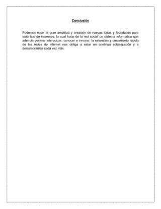Conclusión
Podemos notar la gran amplitud y creación de nuevas ideas y facilidades para
todo tipo de intereses, lo cual hace de la red social un sistema informático que
además permite interactuar, conocer e innovar, la extensión y crecimiento rápido
de las redes de internet nos obliga a estar en continua actualización y a
deslumbrarnos cada vez más.
 