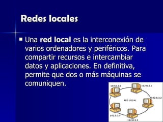 Redes locales Una  red local  es la interconexión de varios ordenadores y periféricos. Para compartir recursos e intercambiar datos y aplicaciones. En definitiva, permite que dos o más máquinas se comuniquen.  