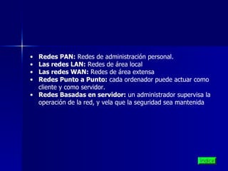 Redes PAN:  Redes de administración personal. Las redes LAN:  Redes de área local  Las redes WAN:  Redes de área extensa Redes Punto a Punto:  cada ordenador puede actuar como cliente y como servidor. Redes Basadas en servidor:  un administrador supervisa la operación de la red, y vela que la seguridad sea mantenida  