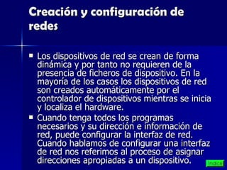Creación y configuración de redes Los dispositivos de red se crean de forma dinámica y por tanto no requieren de la presencia de ficheros de dispositivo. En la mayoría de los casos los dispositivos de red son creados automáticamente por el controlador de dispositivos mientras se inicia y localiza el hardware. Cuando tenga todos los programas necesarios y su dirección e información de red, puede configurar la interfaz de red. Cuando hablamos de configurar una interfaz de red nos referimos al proceso de asignar direcciones apropiadas a un dispositivo.  