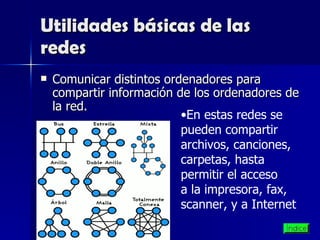 Utilidades básicas de las redes Comunicar distintos ordenadores para compartir información de los ordenadores de la red. En estas redes se pueden compartir archivos, canciones, carpetas, hasta permitir el acceso a la impresora, fax, scanner, y a Internet  