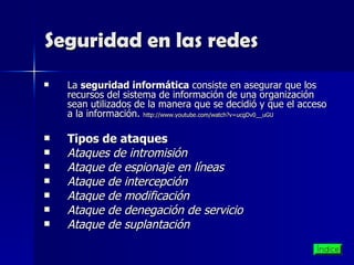 Seguridad en las redes La  seguridad informática  consiste en asegurar que los recursos del sistema de información de una organización sean utilizados de la manera que se decidió y que el acceso a la información.  http:// www.youtube.com / watch?v = ucgDv0 __ uGU Tipos de ataques Ataques de intromisión Ataque de espionaje en líneas   Ataque de intercepción   Ataque de modificación   Ataque de denegación de servicio   Ataque de suplantación   