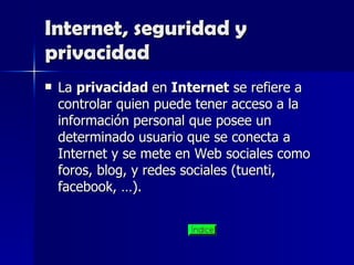 Internet, seguridad y privacidad La  privacidad  en  Internet  se refiere a controlar quien puede tener acceso a la información personal que posee un determinado usuario que se conecta a Internet y se mete en Web sociales como foros, blog, y redes sociales (tuenti, facebook, …). 