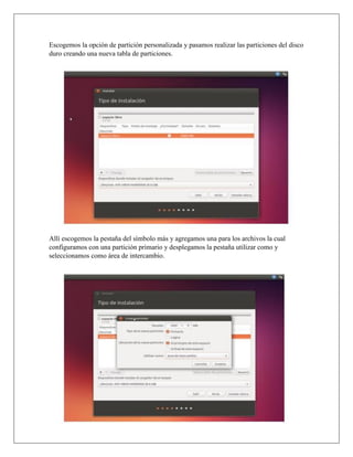 Escogemos la opción de partición personalizada y pasamos realizar las particiones del disco
duro creando una nueva tabla de particiones.
Allí escogemos la pestaña del símbolo más y agregamos una para los archivos la cual
configuramos con una partición primario y desplegamos la pestaña utilizar como y
seleccionamos como área de intercambio.
 