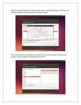Creamos otra partición para el sistema donde creamos una partición lógica y utilizamos un
sistema de ficheros ext4 transaccional y le damos aceptar.
Ya creada la particiones procedemos a instalar ahora escogemos nuestra zona horaria y
ciudad y luego escogemos la distribución del teclado.
 
