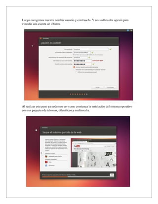 Luego escogemos nuestro nombre usuario y contraseña. Y nos saldrá otra opción para
vincular una cuenta de Ubuntu.
Al realizar este paso ya podemos ver como comienza la instalación del sistema operativo
con sus paquetes de idiomas, ofimáticos y multimedia.
 