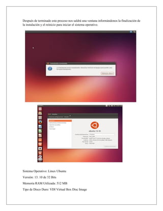 Después de terminado este proceso nos saldrá una ventana informándonos la finalización de
la instalación y el reinicio para iniciar el sistema operativo.
Sistema Operativo: Linux Ubuntu
Versión: 13. 10 de 32 Bits
Memoria RAM Utilizada: 512 MB
Tipo de Disco Duro: VDI Virtual Box Disc Image
 